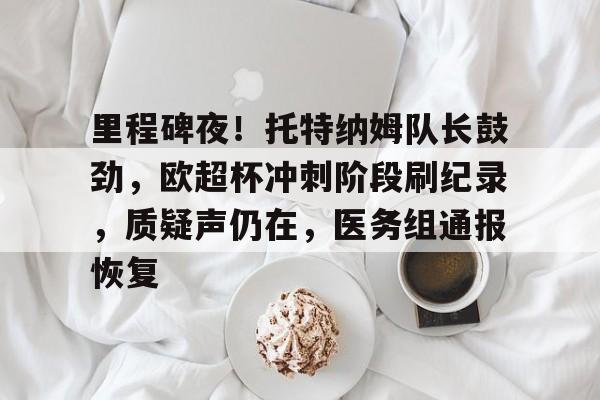 star sports-里程碑夜！托特纳姆队长鼓劲，欧超杯冲刺阶段刷纪录，质疑声仍在，医务组通报恢复的简单介绍-star sports